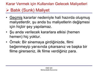 Karar Vermek için Kullanılan Gelecek Maliyetleri
 Batık (Sunk) Maliyet
• Geçmiş kararlar nedeniyle hali hazırda oluşmuş
  maliyetlerdir, şu anda bu maliyetlerin değişmesi
  için hiçbir şey yapılamaz.
• Şu anda verilecek kararlara etkisi (hemen
  hemen) hiç yoktur.
• Örnek: Bir sinemaya girdiğinizde, filmi
  beğenmeyip yarısında çıkarsanız ve başka bir
  filme girerseniz, ilk filme verdiğiniz para.



                         END 320
                    Mühendislik Ekonomisi
 