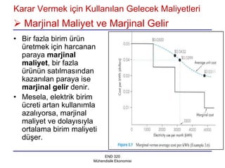 Karar Vermek için Kullanılan Gelecek Maliyetleri
 Marjinal Maliyet ve Marjinal Gelir
• Bir fazla birim ürün
  üretmek için harcanan
  paraya marjinal
  maliyet, bir fazla
  ürünün satılmasından
  kazanılan paraya ise
  marjinal gelir denir.
• Mesela, elektrik birim
  ücreti artan kullanımla
  azalıyorsa, marjinal
  maliyet ve dolayısıyla
  ortalama birim maliyeti
  düşer.

                            END 320
                       Mühendislik Ekonomisi
 