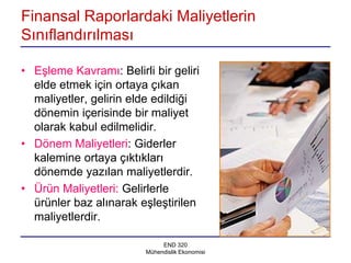 Finansal Raporlardaki Maliyetlerin
Sınıflandırılması

• Eşleme Kavramı: Belirli bir geliri
  elde etmek için ortaya çıkan
  maliyetler, gelirin elde edildiği
  dönemin içerisinde bir maliyet
  olarak kabul edilmelidir.
• Dönem Maliyetleri: Giderler
  kalemine ortaya çıktıkları
  dönemde yazılan maliyetlerdir.
• Ürün Maliyetleri: Gelirlerle
  ürünler baz alınarak eşleştirilen
  maliyetlerdir.

                              END 320
                         Mühendislik Ekonomisi
 