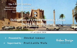  Supervised by : Prof.Latifa Wafa
 Presented by : Ibtehal Ammar
S p r i n g 2 0 1 6
School of Engineering & Applied Science
Department of Civil & Architecture Engineering
G A E 6 3 2
Definitions of Urban Planning, Urban
Design & Architecture
5 t h o f A p r i l 2 0 1 6
 