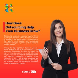 How Does
Outsourcing Help
Your Business Grow?
Outsourcing presents a valuable opportunity to
bolster your business across its various phases
of expansion and advancement. A multitude of
the globe's most sizable and prosperous
enterprises delegate a portion of their tasks to
external entities.
SWIPE
Striking the right equilibrium between your in-
house workforce and external reservoirs holds
paramount importance. In order to grasp the
ways in which outsourcing can be advantageous
for your business, it is imperative to comprehend
the reasons prompting numerous other
companies to opt for this avenue. This piece will
delve into the numerous merits of outsourcing
and illuminate how it can elevate your business's
overall effectiveness and worth.
 
