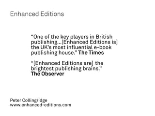 Enhanced Editions


        “One of the key players in British
        publishing…[Enhanced Editions is]
        the UK’s most influential e-book
        publishing house.” The Times
        “[Enhanced Editions are] the
        brightest publishing brains.”
        The Observer



Peter Collingridge
www.enhanced-editions.com
 