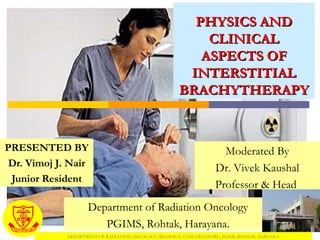 PHYSICS AND CLINICAL ASPECTS OF INTERSTITIAL BRACHYTHERAPY PRESENTED BY Dr. Vimoj J. Nair Junior Resident Department of Radiation Oncology PGIMS, Rohtak, Harayana. Moderated By Dr. Vivek Kaushal Professor & Head  DEPARTMENT OF RADIATION ONCOLOGY, REGIONAL CANCER CENTRE, PGIMS, ROHTAK, HARYANA 