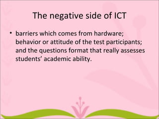 The negative side of ICT
• barriers which comes from hardware;
  behavior or attitude of the test participants;
  and the questions format that really assesses
  students’ academic ability.
 