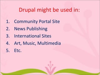 Drupal might be used in:
1.   Community Portal Site
2.   News Publishing
3.   International Sites
4.   Art, Music, Multimedia
5.   Etc.
 
