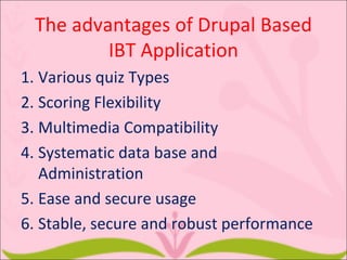 The advantages of Drupal Based
         IBT Application
1. Various quiz Types
2. Scoring Flexibility
3. Multimedia Compatibility
4. Systematic data base and
   Administration
5. Ease and secure usage
6. Stable, secure and robust performance
 