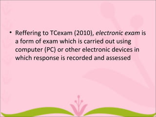 • Reffering to TCexam (2010), electronic exam is
  a form of exam which is carried out using
  computer (PC) or other electronic devices in
  which response is recorded and assessed
 