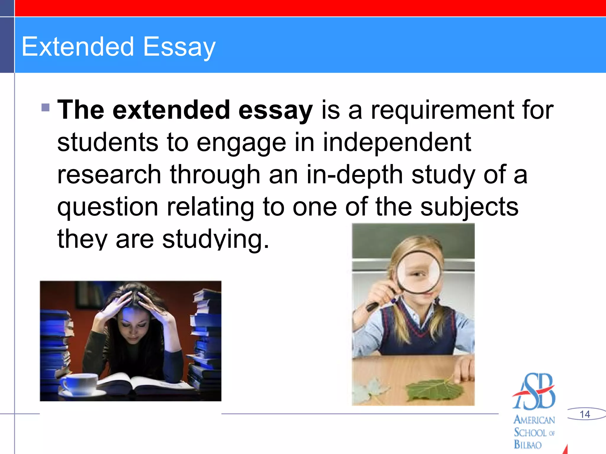 Extended Essay The extended essay  is a requirement for students to engage in independent research through an in-depth study of a question relating to one of the subjects they are studying. 