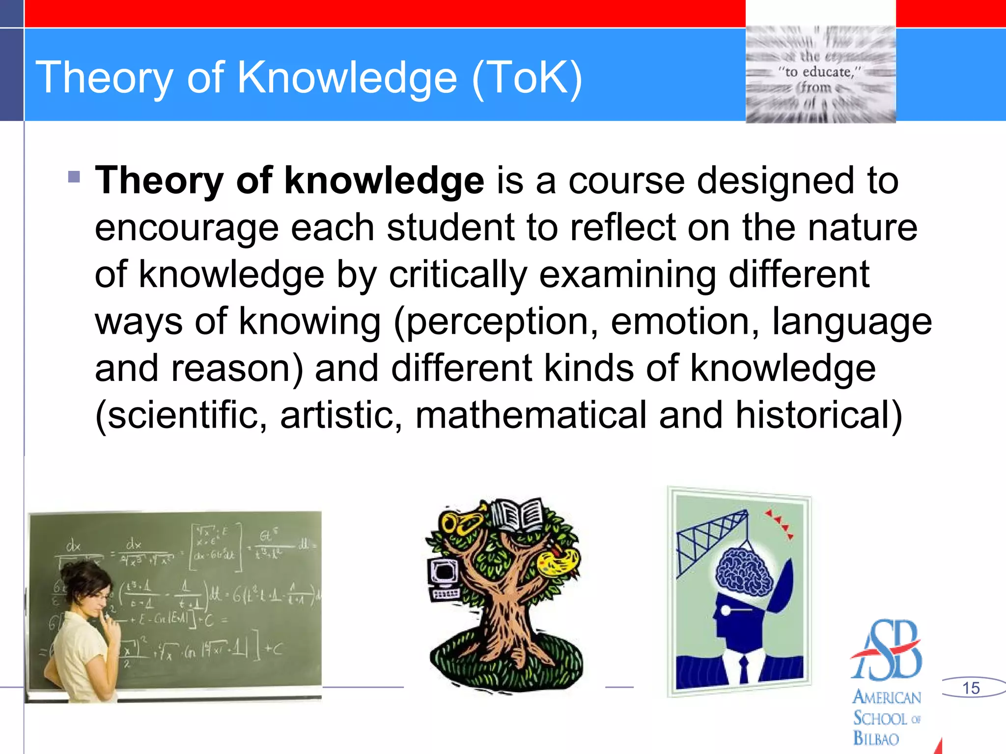 Theory of Knowledge (ToK) Theory of knowledge  is a course designed to encourage each student to reflect on the nature of knowledge by critically examining different ways of knowing (perception, emotion, language and reason) and different kinds of knowledge (scientific, artistic, mathematical and historical) 