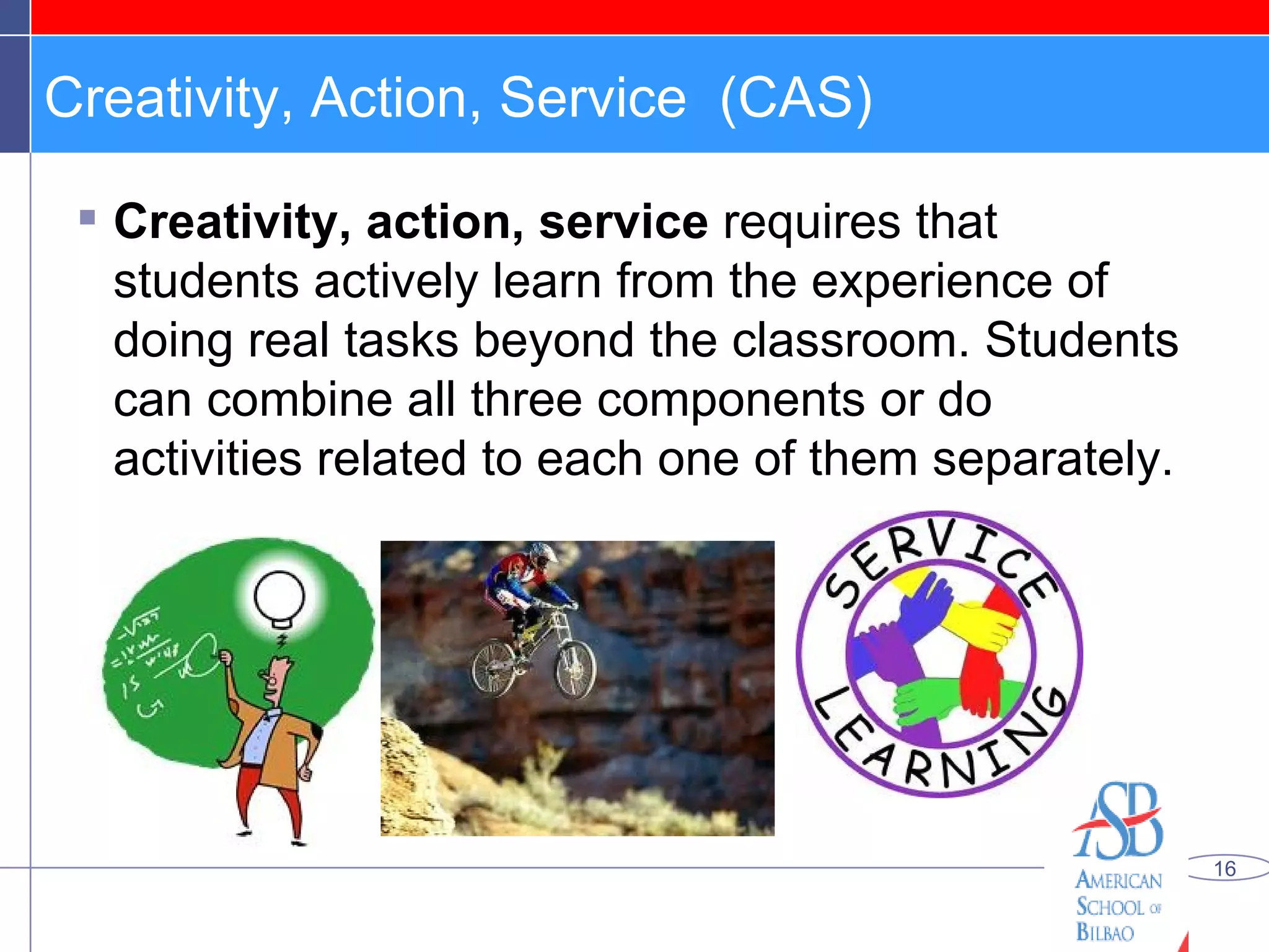 Creativity, Action, Service  (CAS) Creativity, action, service  requires that students actively learn from the experience of doing real tasks beyond the classroom. Students can combine all three components or do activities related to each one of them separately.  