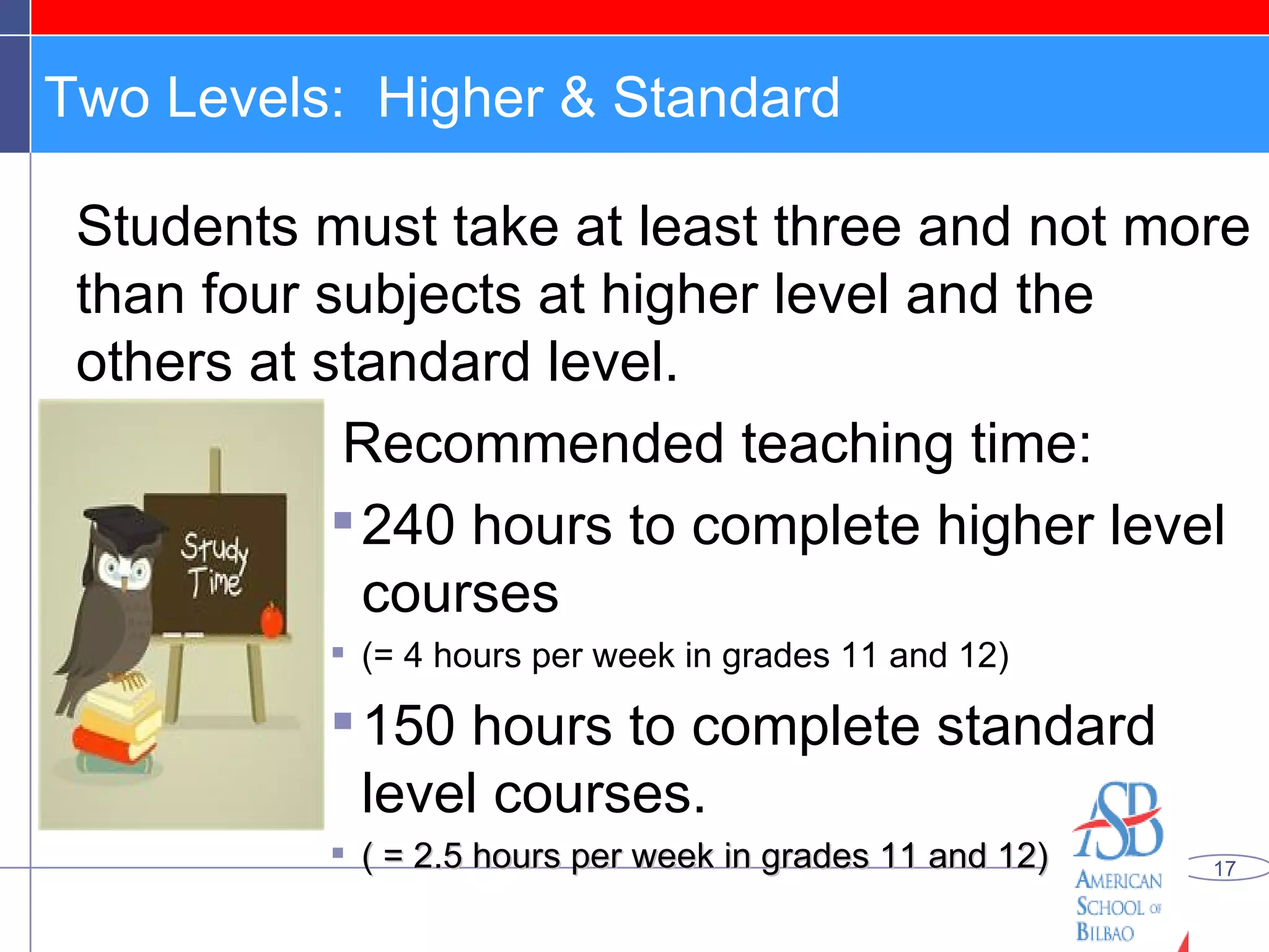 Two Levels:  Higher & Standard Students must take at least three and not more than four subjects at higher level and the others at standard level.  Recommended teaching time:  240 hours to complete higher level courses  (= 4 hours per week in grades 11 and 12) 150 hours to complete standard level courses. ( = 2.5 hours per week in grades 11 and 12) 