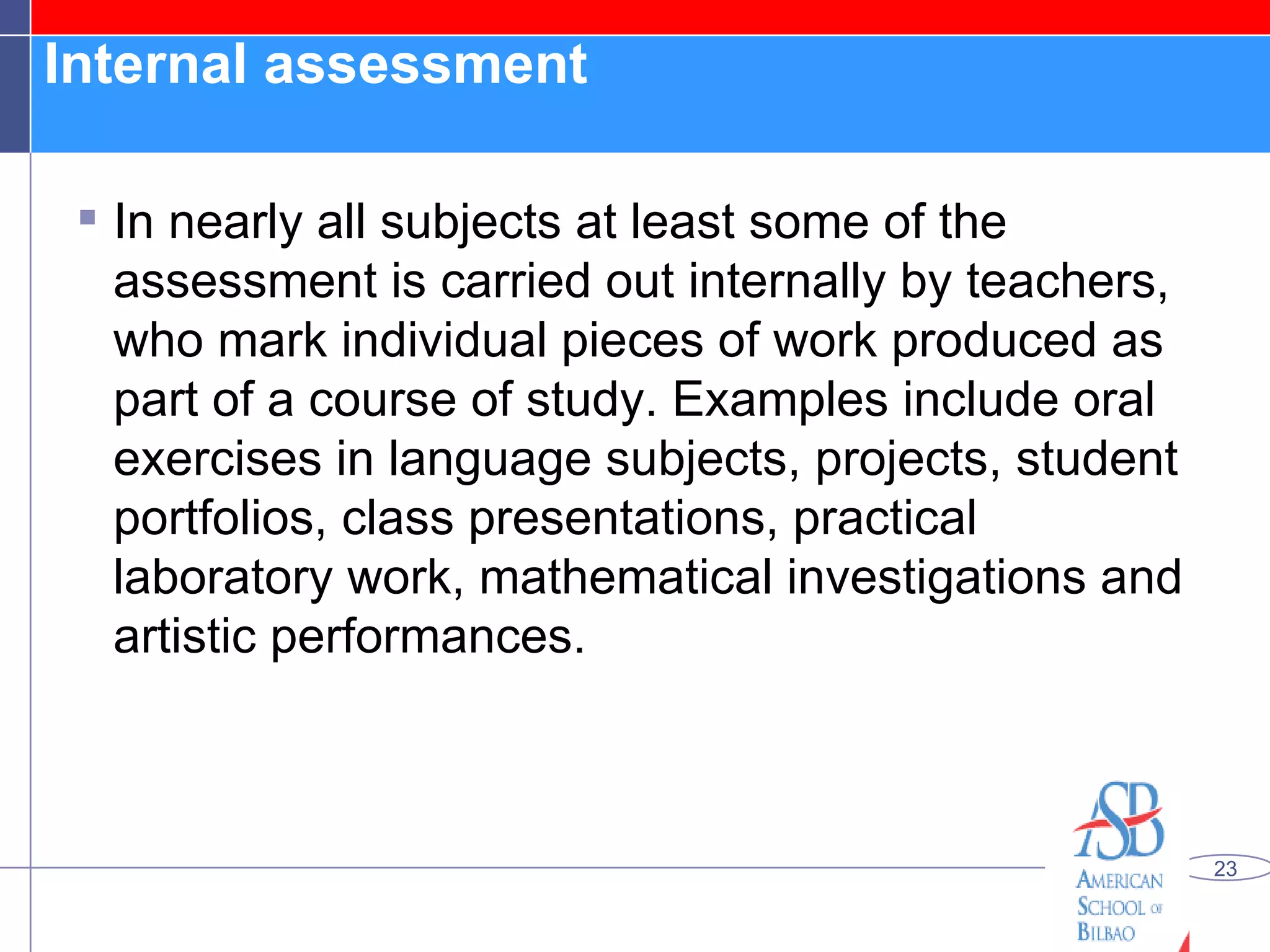 Internal assessment  In nearly all subjects at least some of the assessment is carried out internally by teachers, who mark individual pieces of work produced as part of a course of study. Examples include oral exercises in language subjects, projects, student portfolios, class presentations, practical laboratory work, mathematical investigations and artistic performances. 