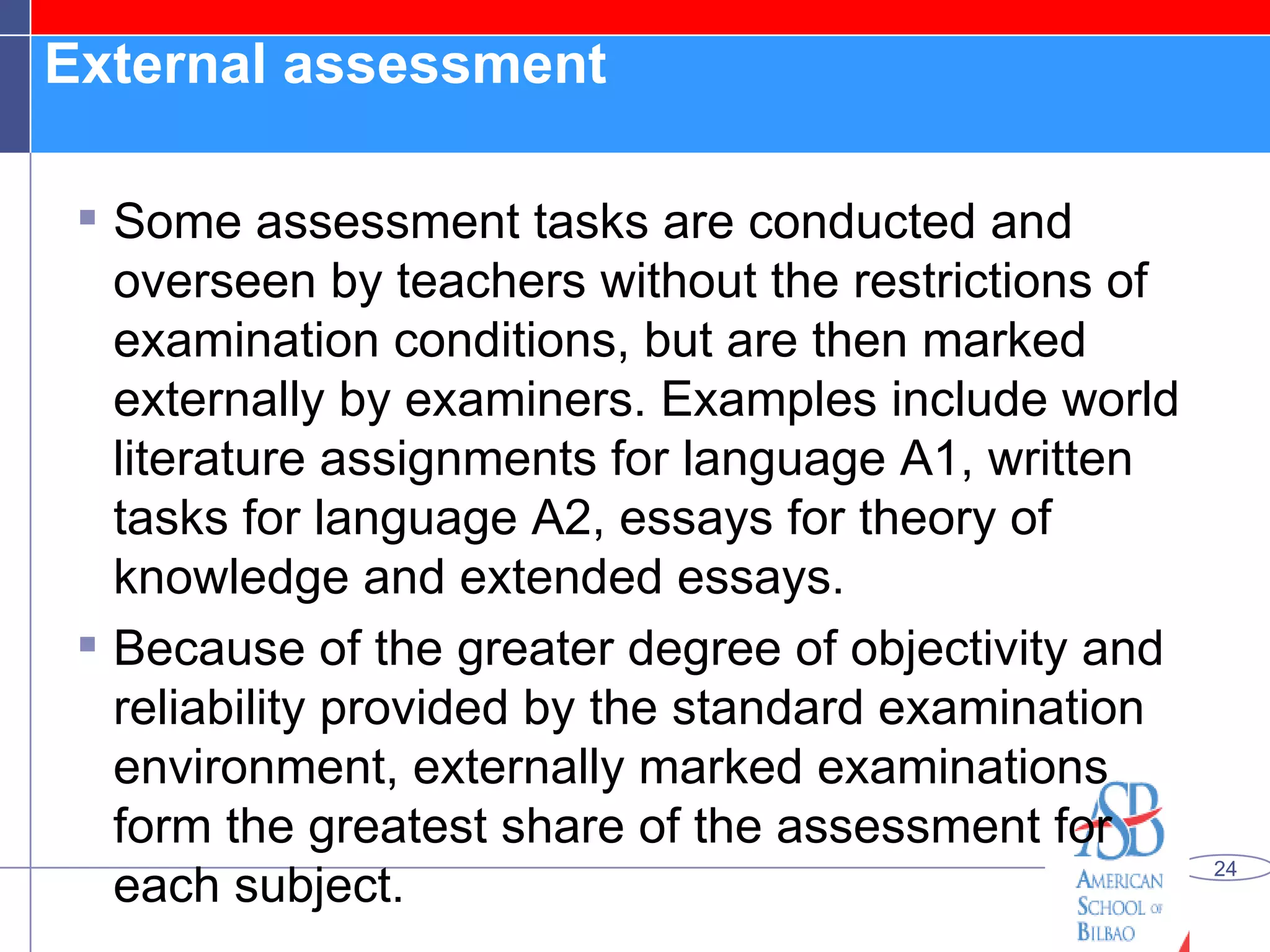 External assessment  Some assessment tasks are conducted and overseen by teachers without the restrictions of examination conditions, but are then marked externally by examiners. Examples include world literature assignments for language A1, written tasks for language A2, essays for theory of knowledge and extended essays. Because of the greater degree of objectivity and reliability provided by the standard examination environment, externally marked examinations form the greatest share of the assessment for each subject. 