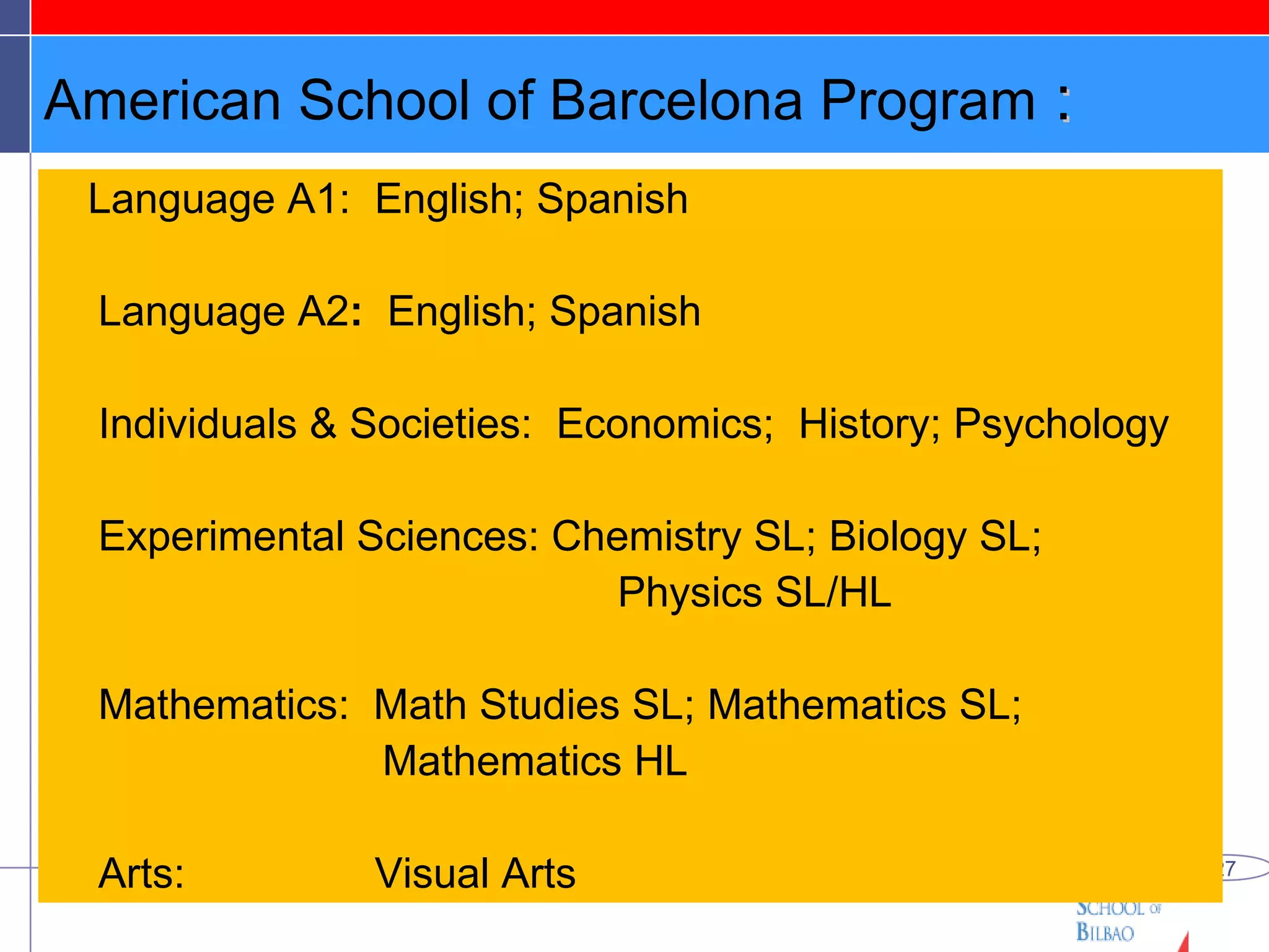 American School of Barcelona Program  : Language A1:  English; Spanish Language A2 :  English; Spanish Individuals & Societies:  Economics;  History; Psychology Experimental Sciences: Chemistry SL; Biology SL;    Physics SL/HL Mathematics:  Math Studies SL; Mathematics SL;  Mathematics HL Arts:  Visual Arts 