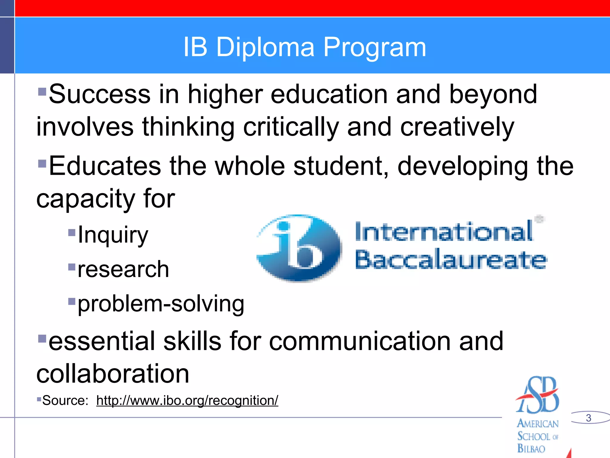IB Diploma Program Success in higher education and beyond involves thinking critically and creatively Educates the whole student, developing the capacity for  Inquiry  research problem-solving essential skills for communication and collaboration Source:  http://www.ibo.org/recognition/ 