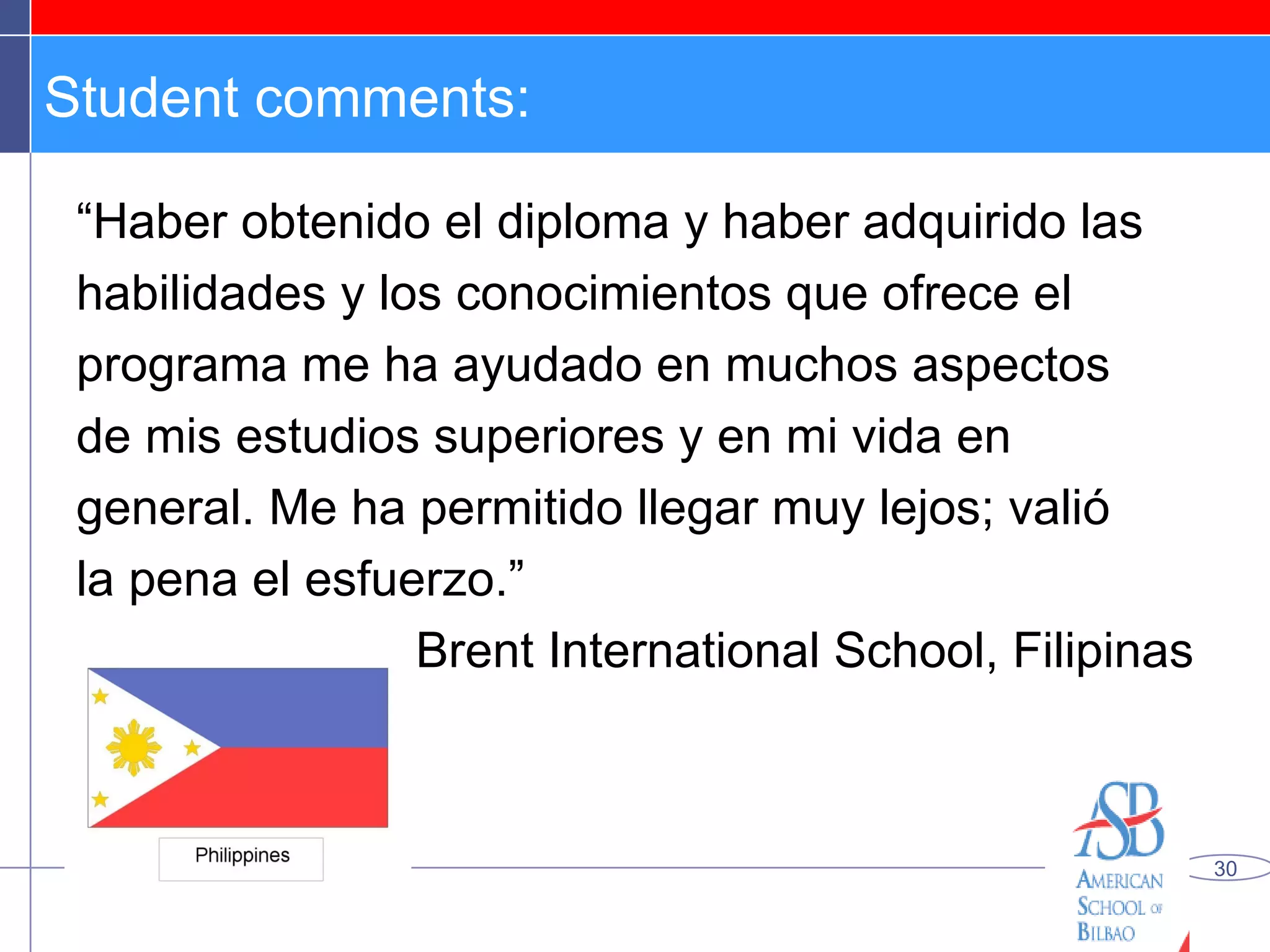 Student comments: “ Haber obtenido el diploma y haber adquirido las habilidades y los conocimientos que ofrece el programa me ha ayudado en muchos aspectos de mis estudios superiores y en mi vida en general. Me ha permitido llegar muy lejos; valió la pena el esfuerzo.” Brent International School, Filipinas 