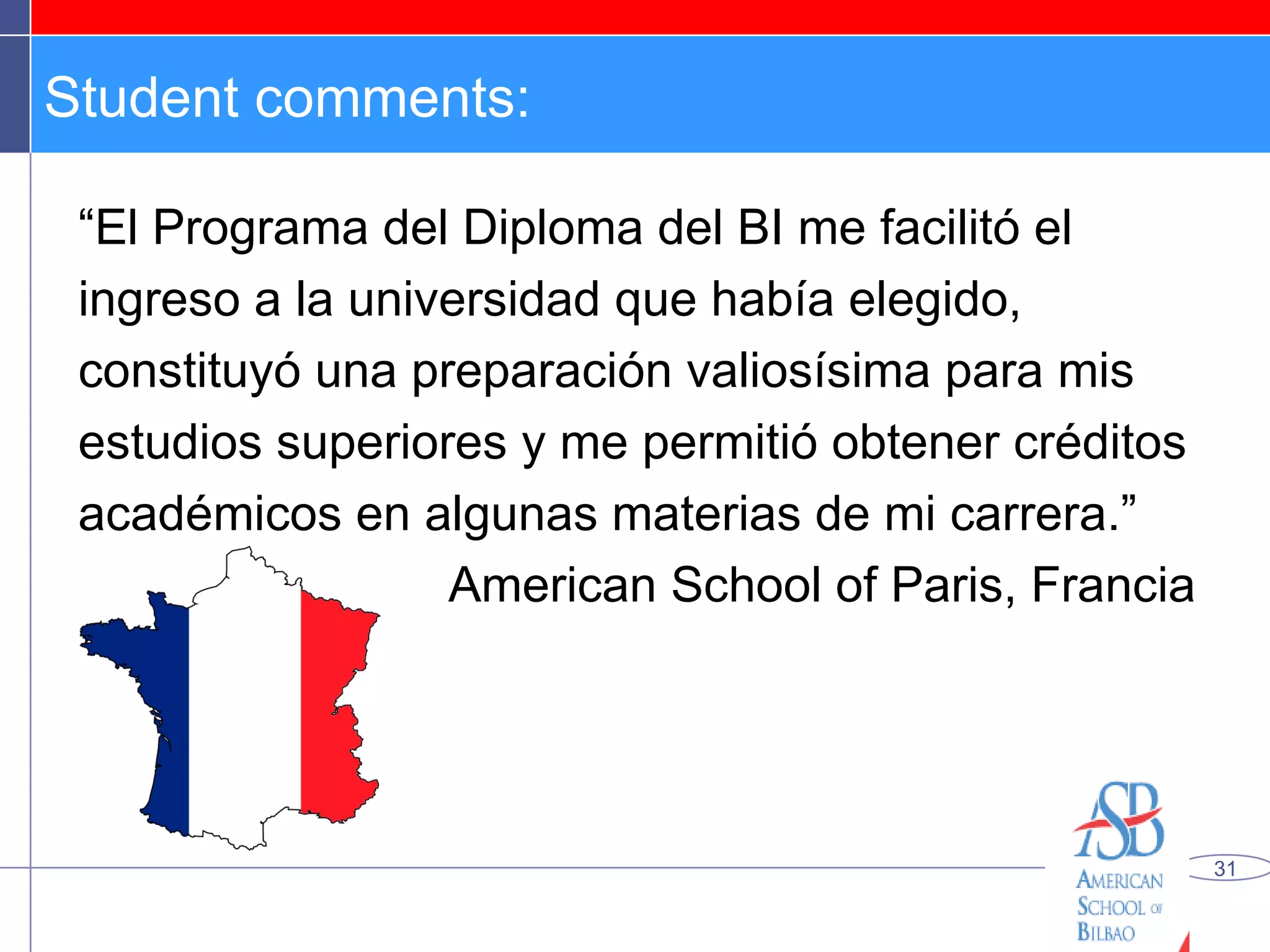 Student comments: “ El Programa del Diploma del BI me facilitó el ingreso a la universidad que había elegido, constituyó una preparación valiosísima para mis estudios superiores y me permitió obtener créditos académicos en algunas materias de mi carrera.” American School of Paris, Francia 