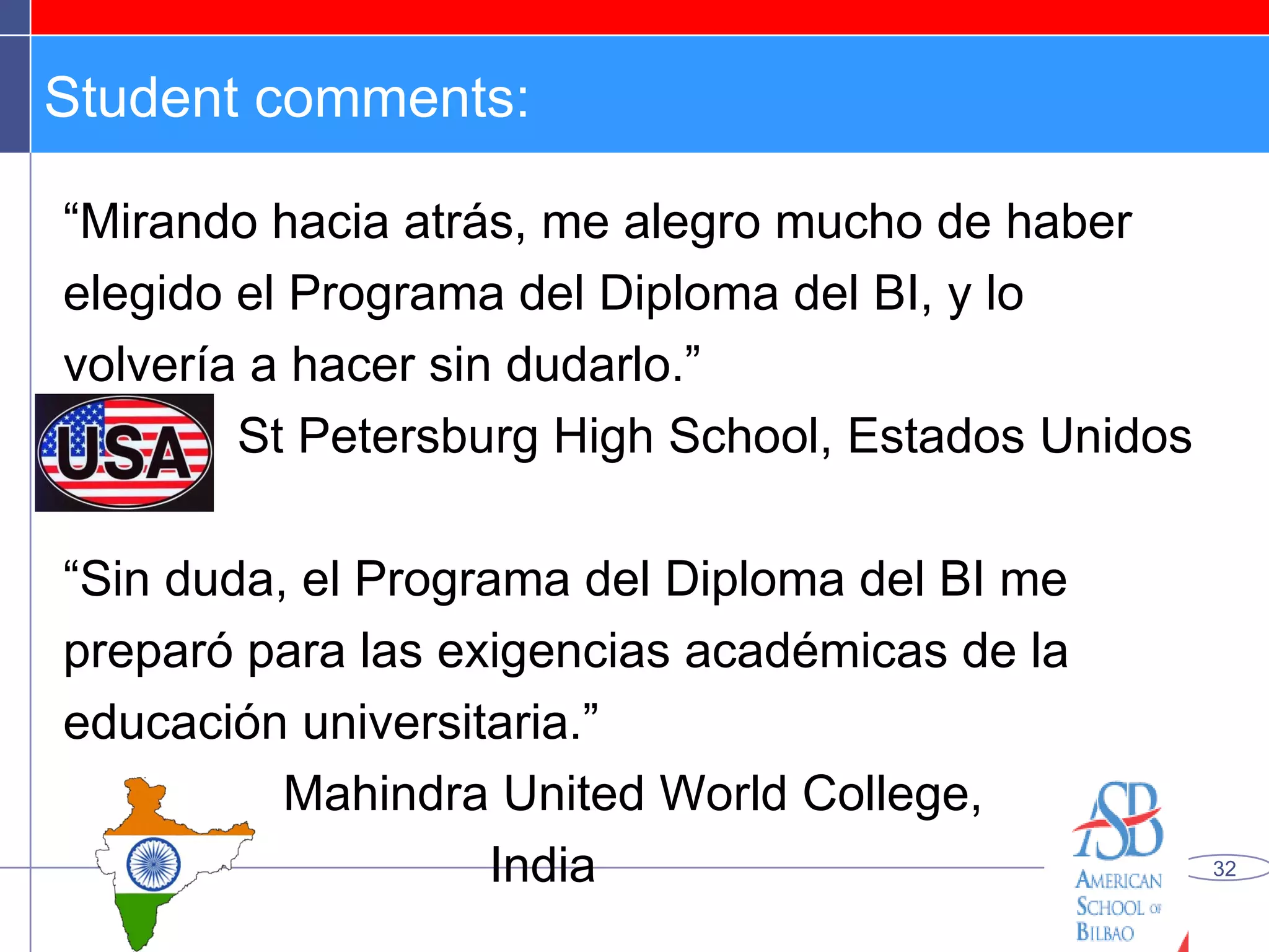 Student comments: “ Mirando hacia atrás, me alegro mucho de haber elegido el Programa del Diploma del BI, y lo volvería a hacer sin dudarlo.” St Petersburg High School, Estados Unidos “ Sin duda, el Programa del Diploma del BI me preparó para las exigencias académicas de la educación universitaria.” Mahindra United World College,  India 