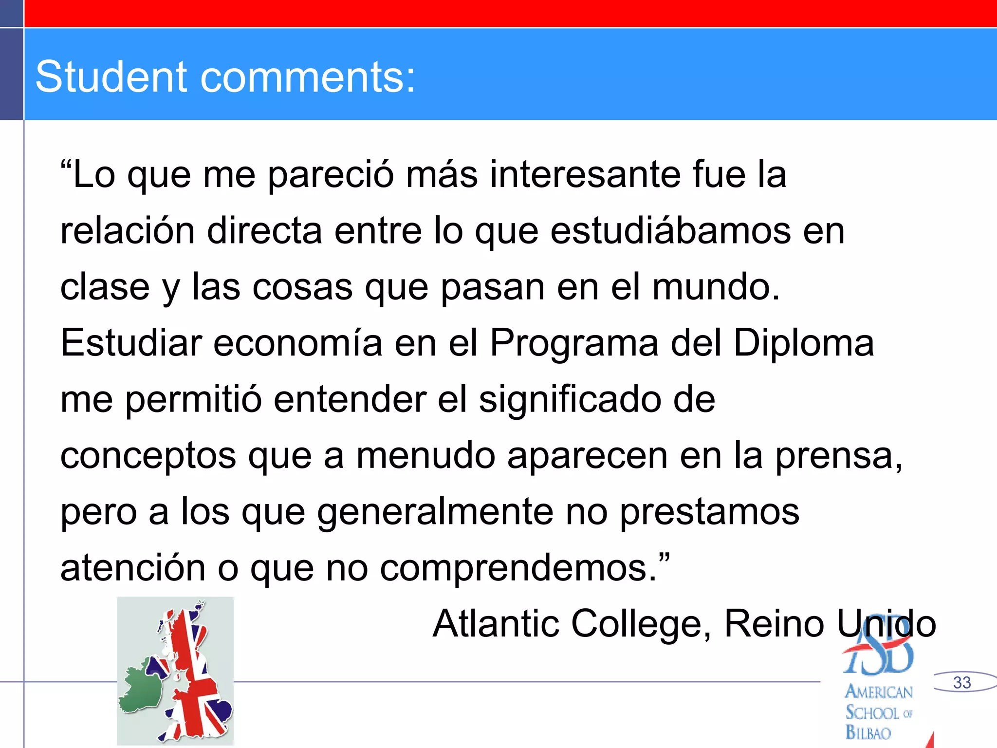 Student comments: “ Lo que me pareció más interesante fue la relación directa entre lo que estudiábamos en clase y las cosas que pasan en el mundo. Estudiar economía en el Programa del Diploma me permitió entender el significado de conceptos que a menudo aparecen en la prensa, pero a los que generalmente no prestamos atención o que no comprendemos.” Atlantic College, Reino Unido 