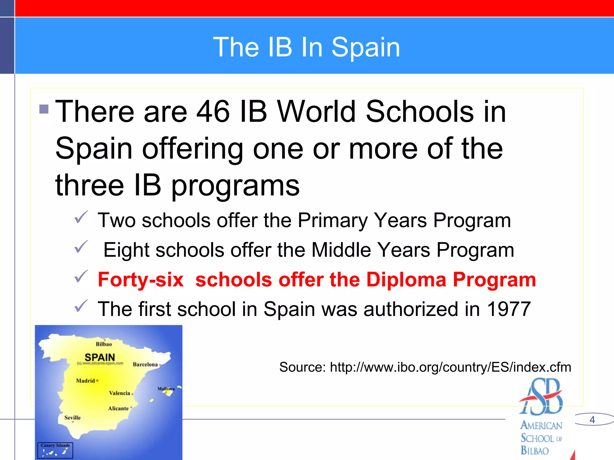 The IB In Spain There are 46 IB World Schools in Spain offering one or more of the three IB programs  Two schools offer the Primary Years Program Eight schools offer the Middle Years Program  Forty-six  schools offer the Diploma Program The first school in Spain was authorized in 1977  Source: http://www.ibo.org/country/ES/index.cfm 