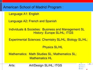 American School of Madrid Program  : Language A1:  English Language A2 :  French and Spanish Individuals & Societies:  Business and Management SL    History: Europe SL/HL; ITGS Experimental Sciences: Chemistry SL/HL; Biology SL/HL;  Physics SL/HL Mathematics:  Math Studies SL; Mathematics SL;  Mathematics HL Arts:  Art/Design SL/HL; ITGS   