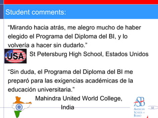 Student comments: “ Mirando hacia atrás, me alegro mucho de haber elegido el Programa del Diploma del BI, y lo volvería a hacer sin dudarlo.” St Petersburg High School, Estados Unidos “ Sin duda, el Programa del Diploma del BI me preparó para las exigencias académicas de la educación universitaria.” Mahindra United World College,  India 