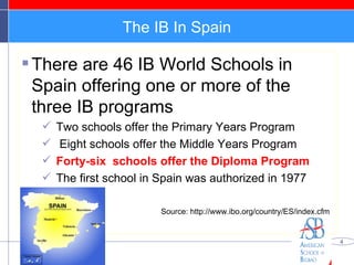 The IB In Spain There are 46 IB World Schools in Spain offering one or more of the three IB programs  Two schools offer the Primary Years Program Eight schools offer the Middle Years Program  Forty-six  schools offer the Diploma Program The first school in Spain was authorized in 1977  Source: http://www.ibo.org/country/ES/index.cfm 