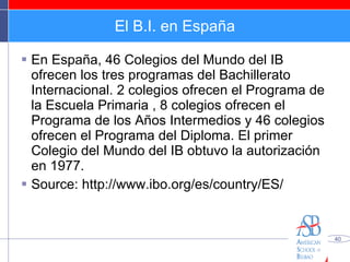 El B.I. en España En España, 46 Colegios del Mundo del IB ofrecen los tres programas del Bachillerato Internacional. 2 colegios ofrecen el Programa de la Escuela Primaria , 8 colegios ofrecen el Programa de los Años Intermedios y 46 colegios ofrecen el Programa del Diploma. El primer Colegio del Mundo del IB obtuvo la autorización en 1977.  Source: http://www.ibo.org/es/country/ES/ 
