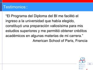 Testimonios:: “ El Programa del Diploma del BI me facilitó el ingreso a la universidad que había elegido, constituyó una preparación valiosísima para mis estudios superiores y me permitió obtener créditos académicos en algunas materias de mi carrera.” American School of Paris, Francia 