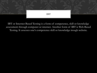 IBT or Internet Based Testing is a form of competence, skill or knowledge
assessment through computer or internet. Another form of IBT is Web Based
Testing. It assesses one’s competence skill or knowledge trough website.
IBT
 