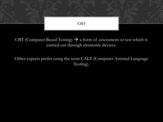 CBT (Computer Based Testing)  a form of assessment or test which is
carried out through electronic devices.
Other experts prefer using the term CALT (Computer Assisted Language
Testing).
CBT
 