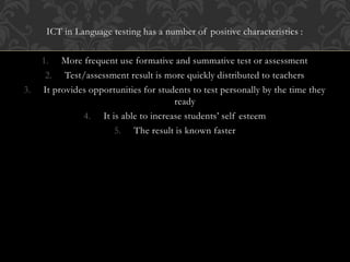ICT in Language testing has a number of positive characteristics :
1. More frequent use formative and summative test or assessment
2. Test/assessment result is more quickly distributed to teachers
3. It provides opportunities for students to test personally by the time they
ready
4. It is able to increase students’ self esteem
5. The result is known faster
 