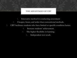 1. Innovative method in conducting assessment
2. Cheaper, faster, and wider than conventional methods.
3. CBT facilitates students who have limited or specific condition better.
4. Increase students’ achievement.
5. The higher flexibility in learning.
6. Independent test result.
THE ADVANTAGES OF CBT
 