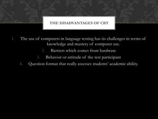 1. The use of computers in language testing has its challenges in terms of
knowledge and mastery of computer use.
2. Barriers which comes from hardware
3. Behavior or attitude of the test participant
4. Question format that really assesses students’ academic ability.
THE DISADVANTAGES OF CBT
 