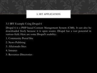 3.1 IBT Example Using Drupal 6
Drupal 6 is a PHP-based Content Management System (CMS). It can also be
downloaded freely because it is open source. Drupal has a vast potential in
various field. Here are some Drupal’s usability:
1. Community Portal Site
2. News Publising
3. Aficionado Sites
4. Intranet
5. Resources Directories
3. IBT APPLICATION
 