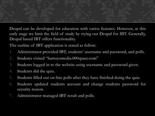 Drupal can be developed for education with varios features. However, at this
early stage we limit the field of study by trying out Drupal for IBT. Generally,
Drupal based IBT offers functionality.
The outline of IBT application is stated as follow:
1. Administrator provided IBT, students’ username and password, and polls.
2. Students visited “hartoyomedia.000space.com”
3. Students logged in to the website using username and password given.
4. Students did the quiz.
5. Students filled out on-line polls after they have finished doing the quiz.
6. Students updated students account and change students password for
security reason.
7. Administrator managed IBT result and polls.
 