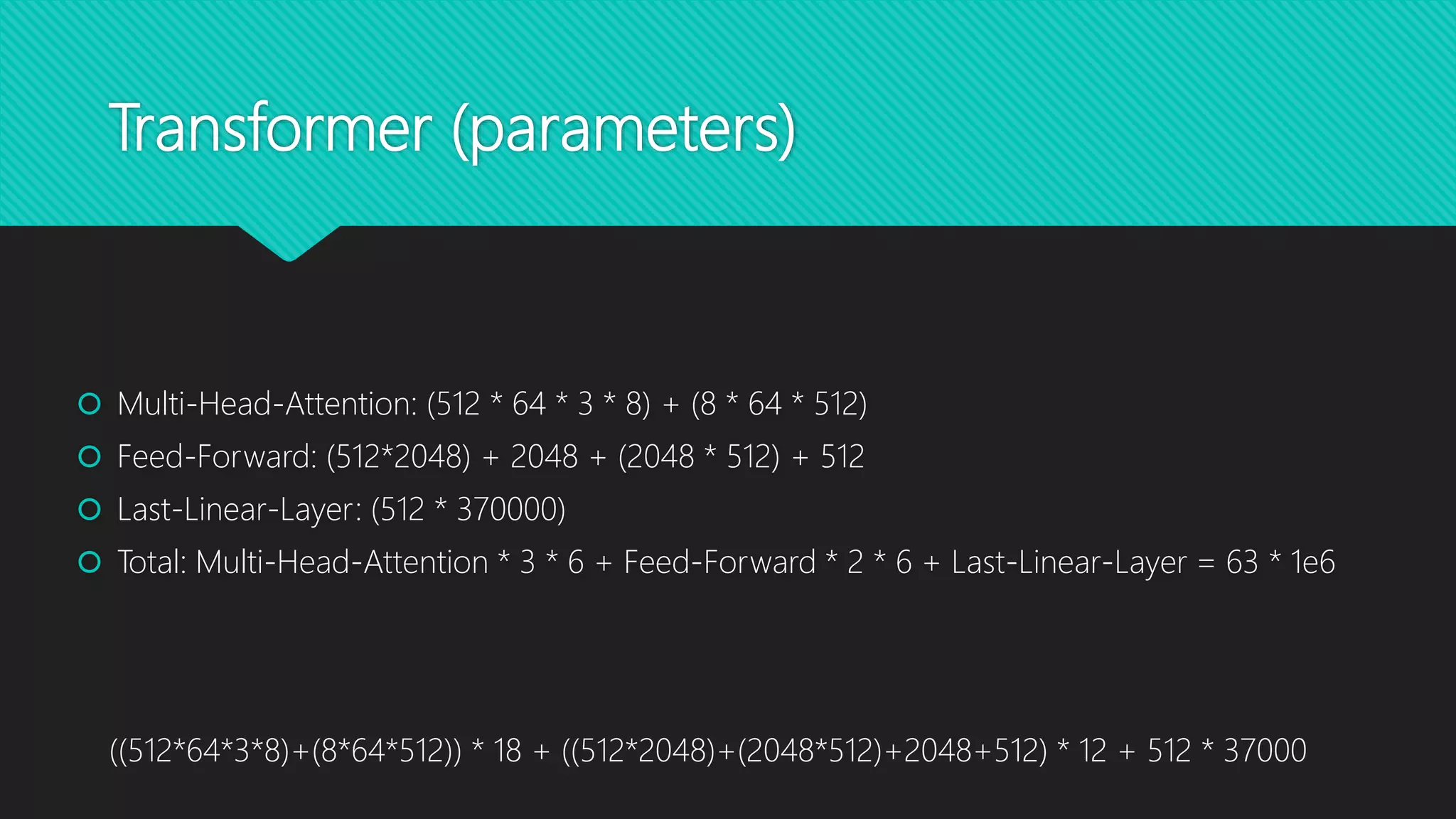 Transformer (parameters)
 Multi-Head-Attention: (512 * 64 * 3 * 8) + (8 * 64 * 512)
 Feed-Forward: (512*2048) + 2048 + (2048 * 512) + 512
 Last-Linear-Layer: (512 * 370000)
 Total: Multi-Head-Attention * 3 * 6 + Feed-Forward * 2 * 6 + Last-Linear-Layer = 63 * 1e6
((512*64*3*8)+(8*64*512)) * 18 + ((512*2048)+(2048*512)+2048+512) * 12 + 512 * 37000
 