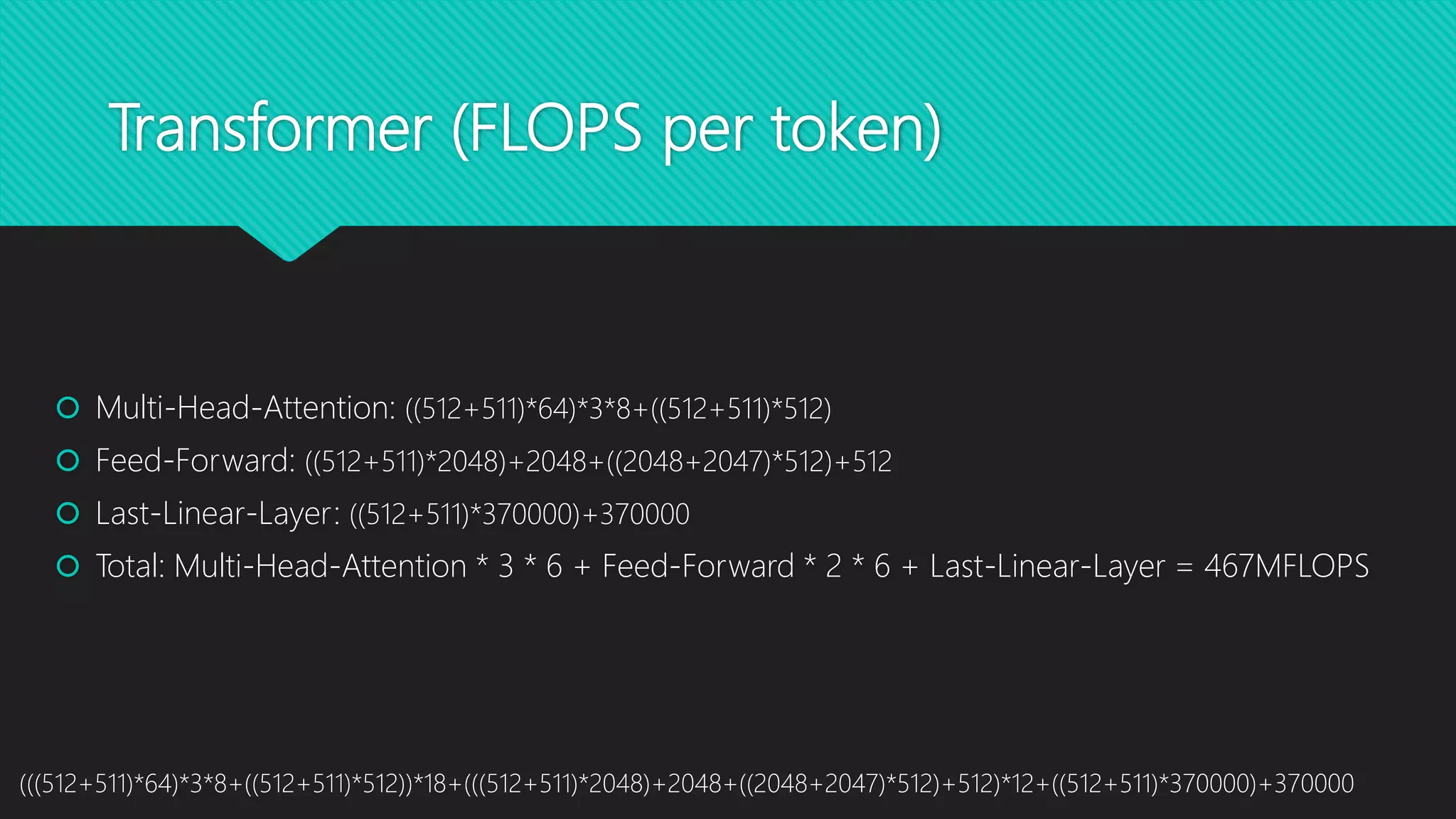 Transformer (FLOPS per token)
 Multi-Head-Attention: ((512+511)*64)*3*8+((512+511)*512)
 Feed-Forward: ((512+511)*2048)+2048+((2048+2047)*512)+512
 Last-Linear-Layer: ((512+511)*370000)+370000
 Total: Multi-Head-Attention * 3 * 6 + Feed-Forward * 2 * 6 + Last-Linear-Layer = 467MFLOPS
(((512+511)*64)*3*8+((512+511)*512))*18+(((512+511)*2048)+2048+((2048+2047)*512)+512)*12+((512+511)*370000)+370000
 