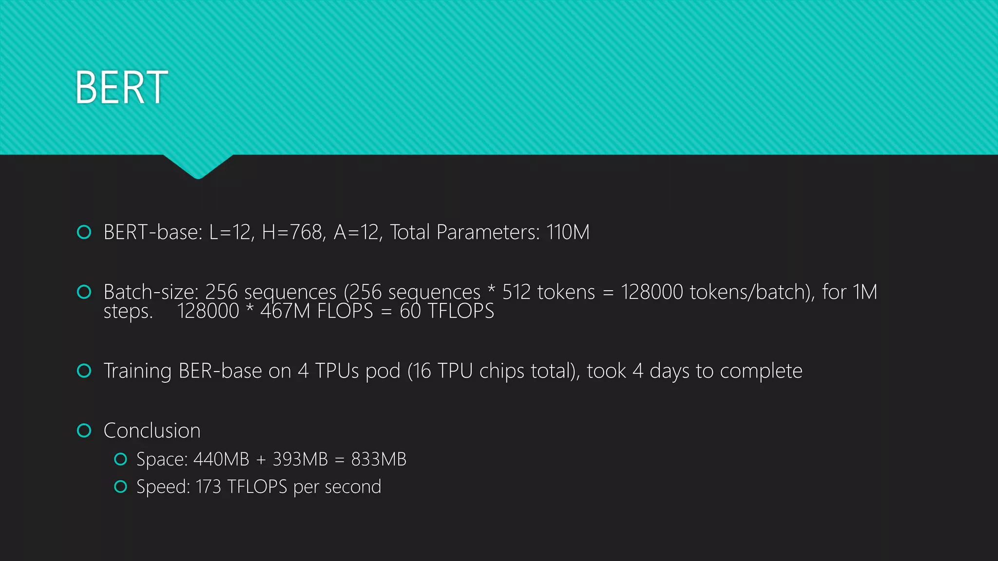 BERT
 BERT-base: L=12, H=768, A=12, Total Parameters: 110M
 Batch-size: 256 sequences (256 sequences * 512 tokens = 128000 tokens/batch), for 1M
steps. 128000 * 467M FLOPS = 60 TFLOPS
 Training BER-base on 4 TPUs pod (16 TPU chips total), took 4 days to complete
 Conclusion
 Space: 440MB + 393MB = 833MB
 Speed: 173 TFLOPS per second
 