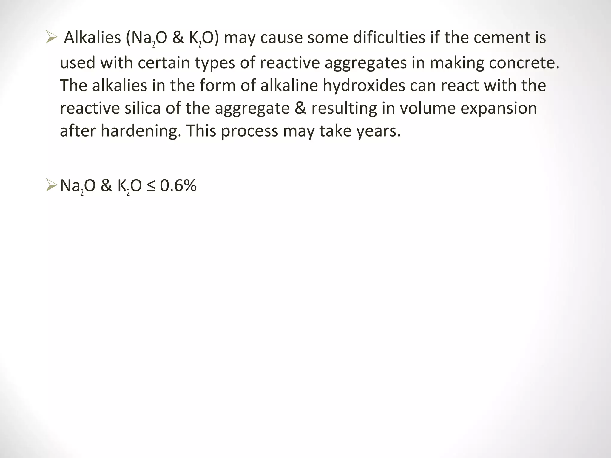  Alkalies (Na2O & K2O) may cause some dificulties if the cement is 
used with certain types of reactive aggregates in making concrete. 
The alkalies in the form of alkaline hydroxides can react with the 
reactive silica of the aggregate & resulting in volume expansion 
after hardening. This process may take years.
Na2O & K2O ≤ 0.6%
 