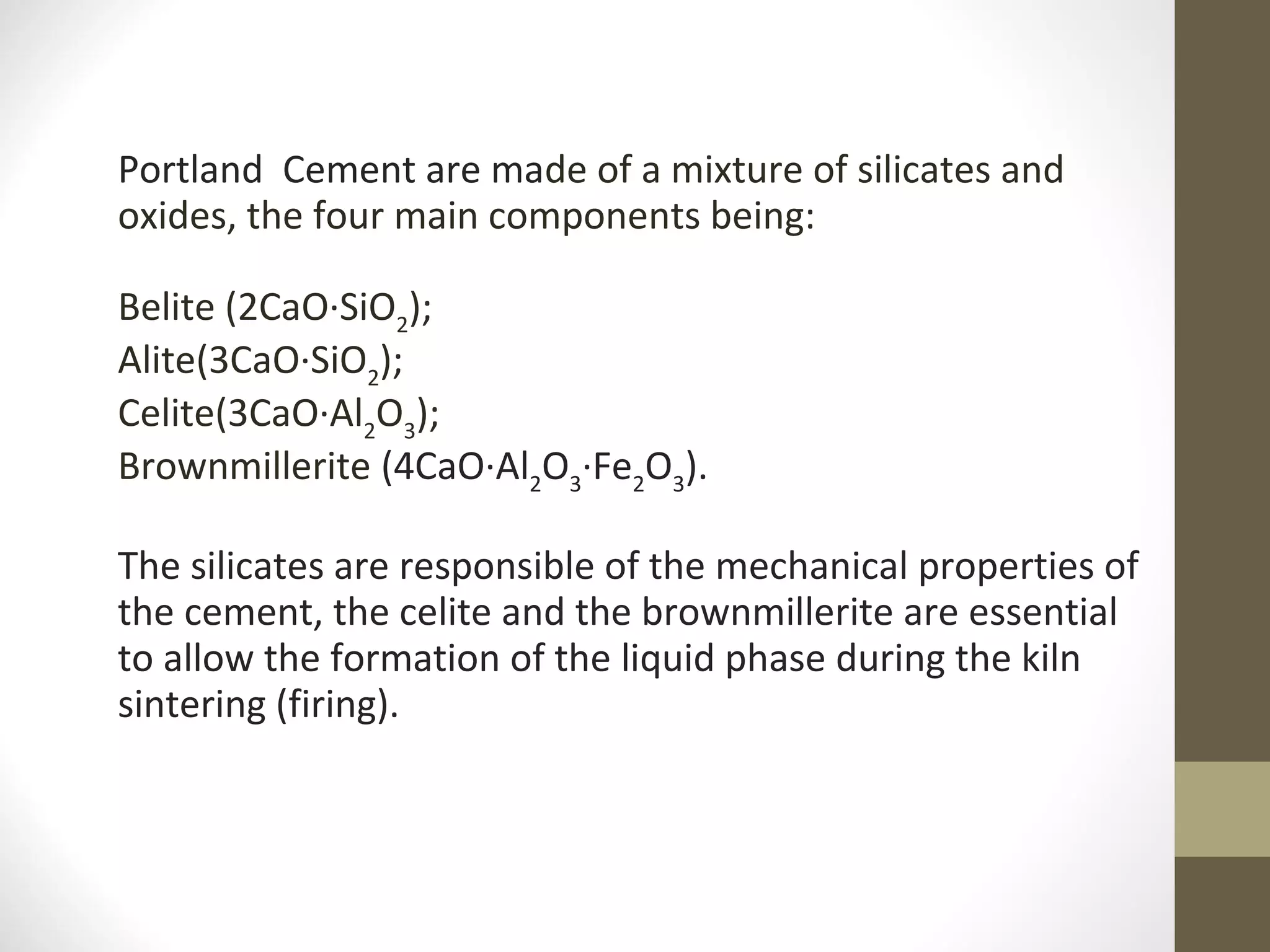 Portland Cement are made of a mixture of silicates and
oxides, the four main components being:
Belite (2CaO·SiO2
);
Alite(3CaO·SiO2
);
Celite(3CaO·Al2
O3
);
Brownmillerite (4CaO·Al2
O3
·Fe2
O3
).
The silicates are responsible of the mechanical properties of
the cement, the celite and the brownmillerite are essential
to allow the formation of the liquid phase during the kiln
sintering (firing).
 
