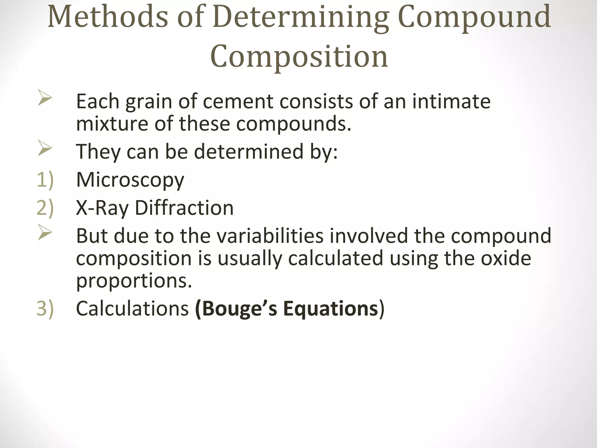 Methods of Determining Compound
Composition
 Each grain of cement consists of an intimate
mixture of these compounds.
 They can be determined by:
1) Microscopy
2) X-Ray Diffraction
 But due to the variabilities involved the compound
composition is usually calculated using the oxide
proportions.
3) Calculations (Bouge’s Equations)
 
