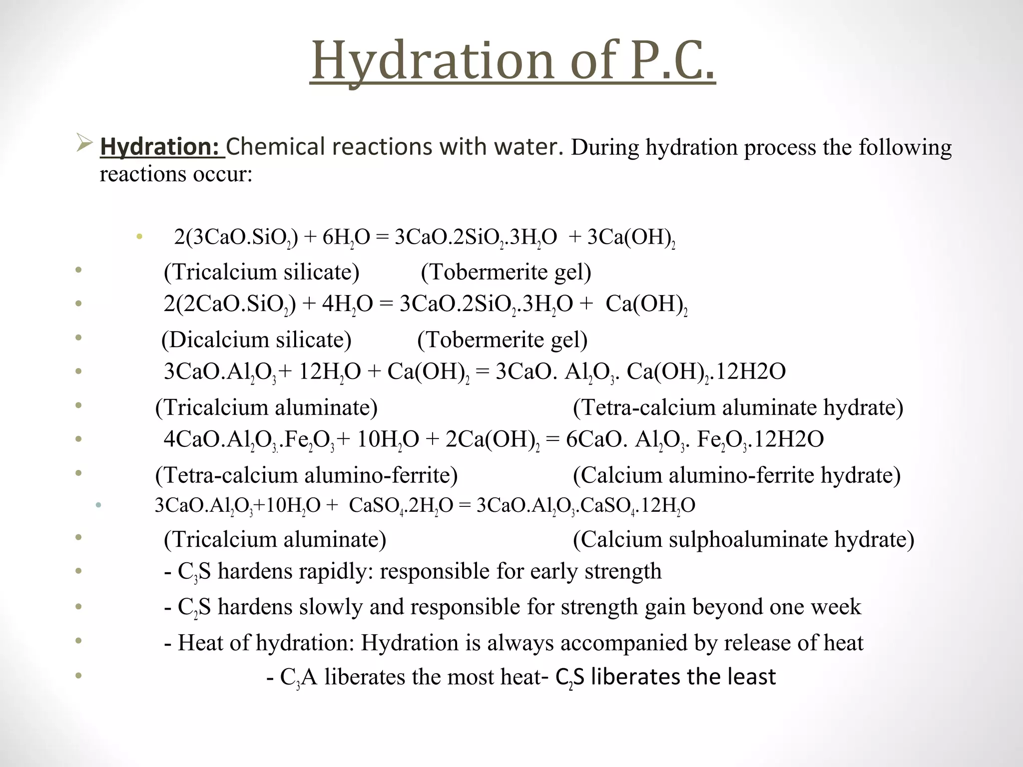 Hydration of P.C.
 Hydration: Chemical reactions with water. During hydration process the following
reactions occur:
• 2(3CaO.SiO2) + 6H2O = 3CaO.2SiO2.3H2O + 3Ca(OH)2
• (Tricalcium silicate) (Tobermerite gel)
• 2(2CaO.SiO2) + 4H2O = 3CaO.2SiO2.3H2O + Ca(OH)2
• (Dicalcium silicate) (Tobermerite gel)
• 3CaO.Al2O3+ 12H2O + Ca(OH)2 = 3CaO. Al2O3. Ca(OH)2.12H2O
• (Tricalcium aluminate) (Tetra-calcium aluminate hydrate)
• 4CaO.Al2O3..Fe2O3+ 10H2O + 2Ca(OH)2 = 6CaO. Al2O3. Fe2O3.12H2O
• (Tetra-calcium alumino-ferrite) (Calcium alumino-ferrite hydrate)
• 3CaO.Al2O3+10H2O + CaSO4.2H2O = 3CaO.Al2O3.CaSO4.12H2O
• (Tricalcium aluminate) (Calcium sulphoaluminate hydrate)
• - C3S hardens rapidly: responsible for early strength
• - C2S hardens slowly and responsible for strength gain beyond one week
• - Heat of hydration: Hydration is always accompanied by release of heat
• - C3A liberates the most heat- C2S liberates the least
 