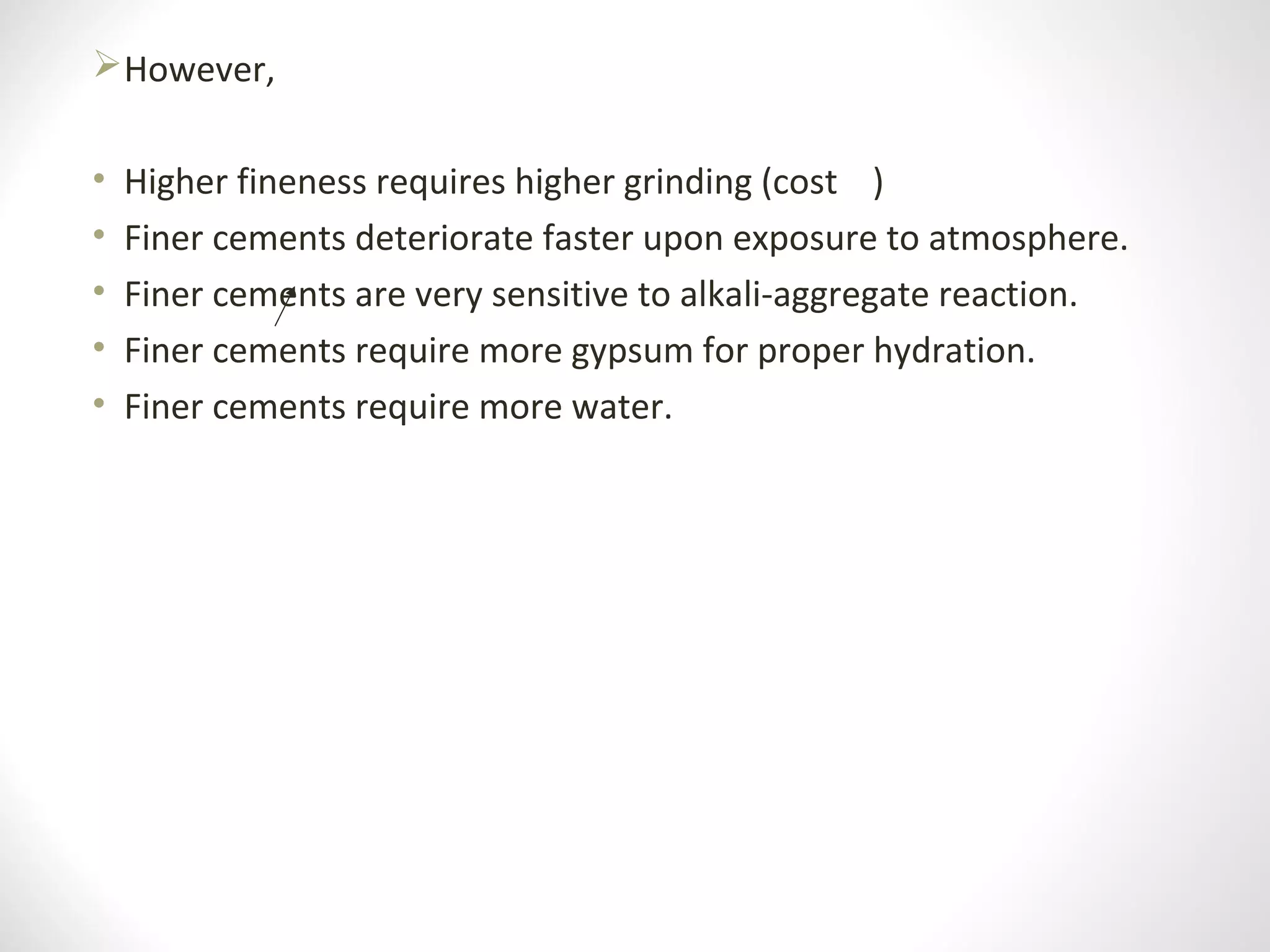 However,
• Higher fineness requires higher grinding (cost )
• Finer cements deteriorate faster upon exposure to atmosphere.
• Finer cements are very sensitive to alkali-aggregate reaction.
• Finer cements require more gypsum for proper hydration.
• Finer cements require more water.
 