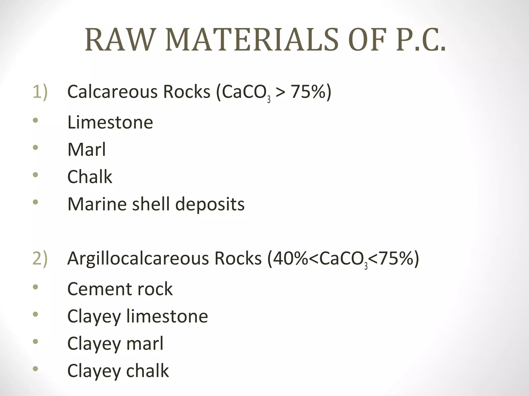 RAW MATERIALS OF P.C.
1) Calcareous Rocks (CaCO3 > 75%)
• Limestone
• Marl
• Chalk
• Marine shell deposits
2) Argillocalcareous Rocks (40%<CaCO3<75%)
• Cement rock
• Clayey limestone
• Clayey marl
• Clayey chalk
 