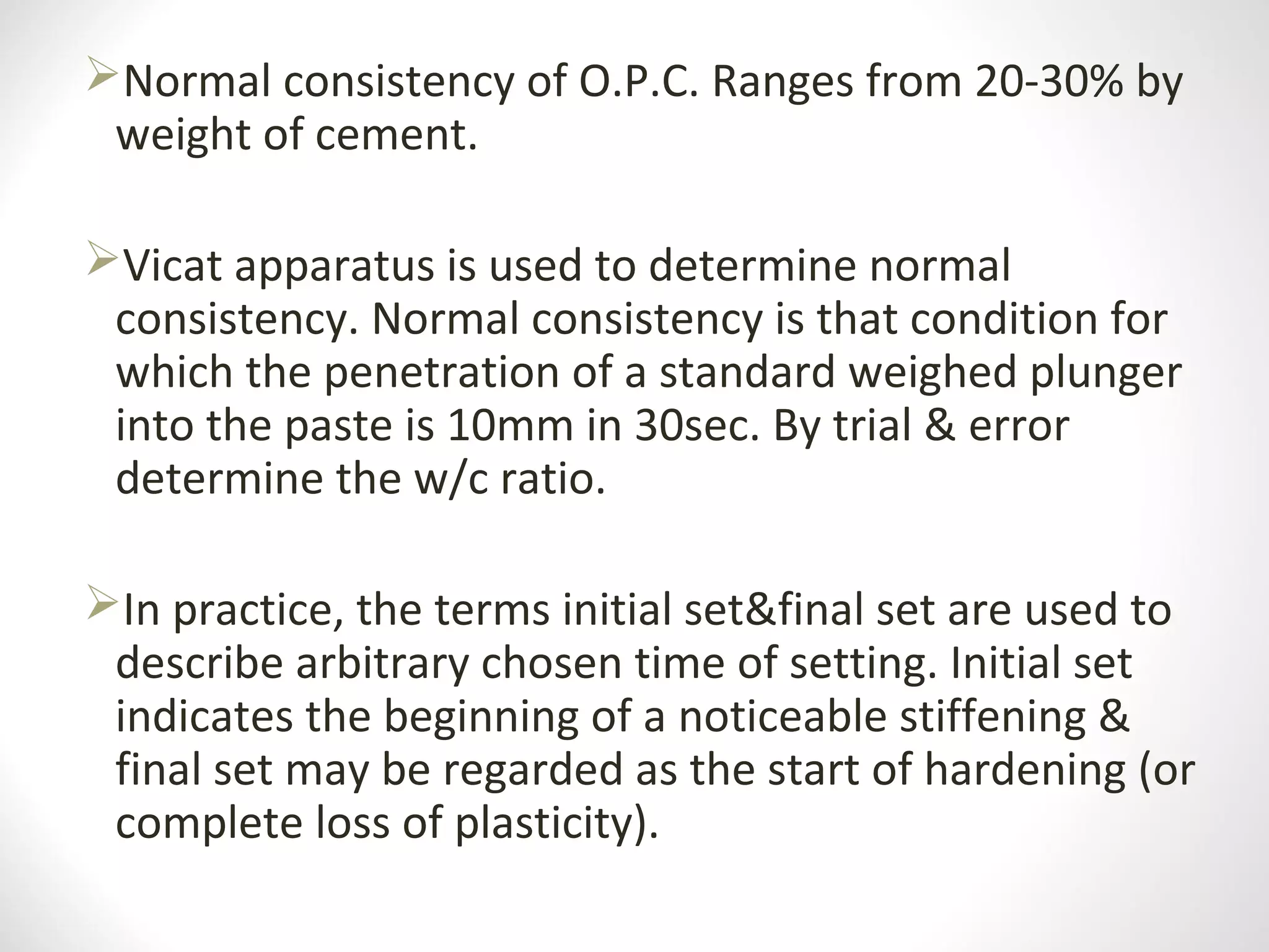 Normal consistency of O.P.C. Ranges from 20-30% by
weight of cement.
Vicat apparatus is used to determine normal
consistency. Normal consistency is that condition for
which the penetration of a standard weighed plunger
into the paste is 10mm in 30sec. By trial & error
determine the w/c ratio.
In practice, the terms initial set&final set are used to
describe arbitrary chosen time of setting. Initial set
indicates the beginning of a noticeable stiffening &
final set may be regarded as the start of hardening (or
complete loss of plasticity).
 