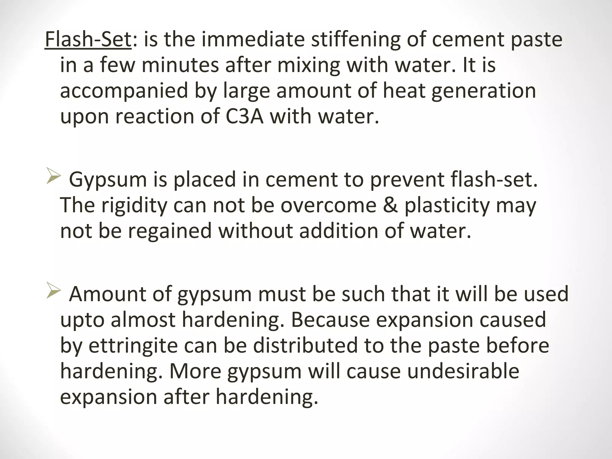 Flash-Set: is the immediate stiffening of cement paste
in a few minutes after mixing with water. It is
accompanied by large amount of heat generation
upon reaction of C3A with water.
 Gypsum is placed in cement to prevent flash-set.
The rigidity can not be overcome & plasticity may
not be regained without addition of water.
 Amount of gypsum must be such that it will be used
upto almost hardening. Because expansion caused
by ettringite can be distributed to the paste before
hardening. More gypsum will cause undesirable
expansion after hardening.
 