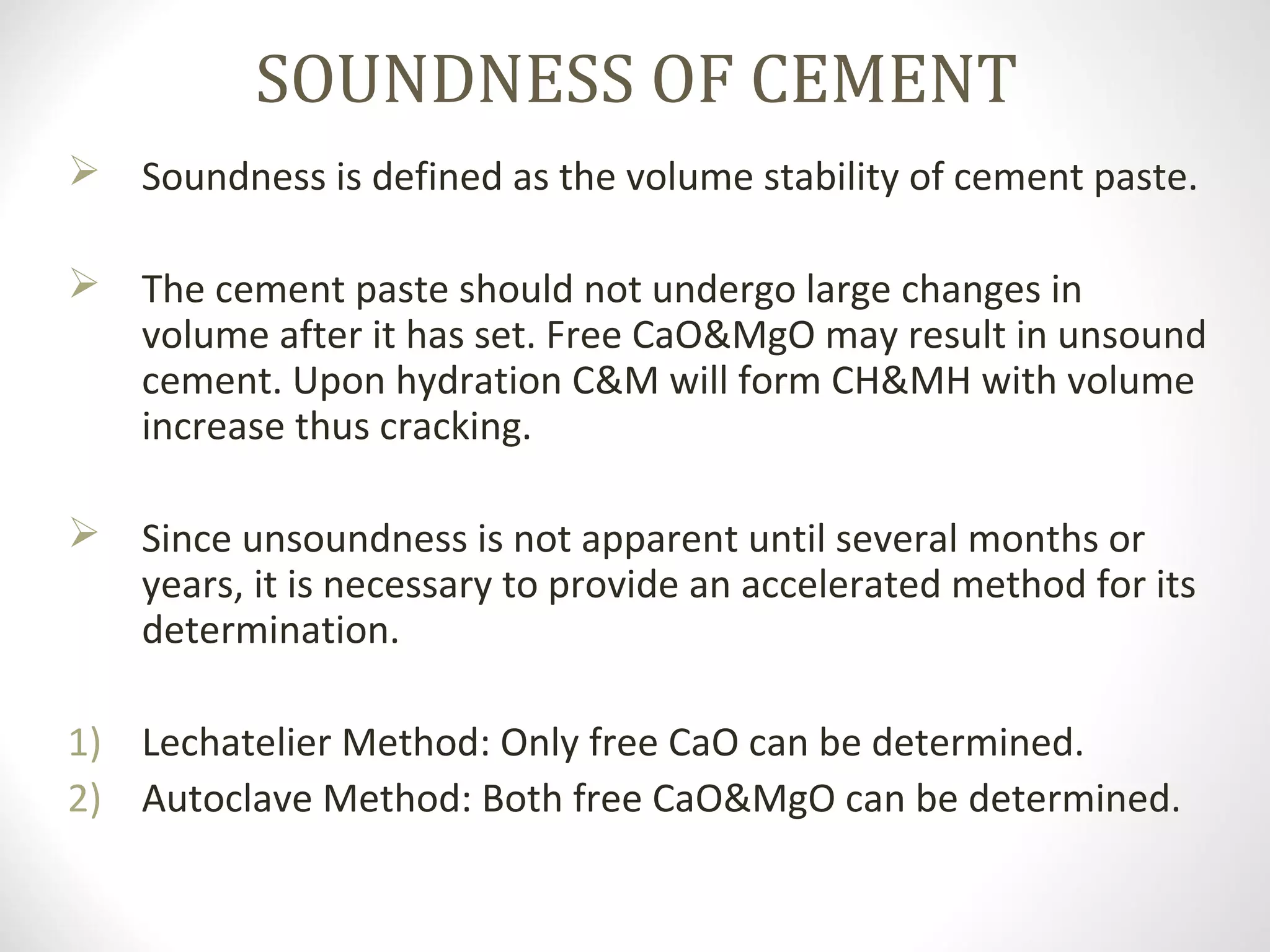 SOUNDNESS OF CEMENT
 Soundness is defined as the volume stability of cement paste.
 The cement paste should not undergo large changes in
volume after it has set. Free CaO&MgO may result in unsound
cement. Upon hydration C&M will form CH&MH with volume
increase thus cracking.
 Since unsoundness is not apparent until several months or
years, it is necessary to provide an accelerated method for its
determination.
1) Lechatelier Method: Only free CaO can be determined.
2) Autoclave Method: Both free CaO&MgO can be determined.
 
