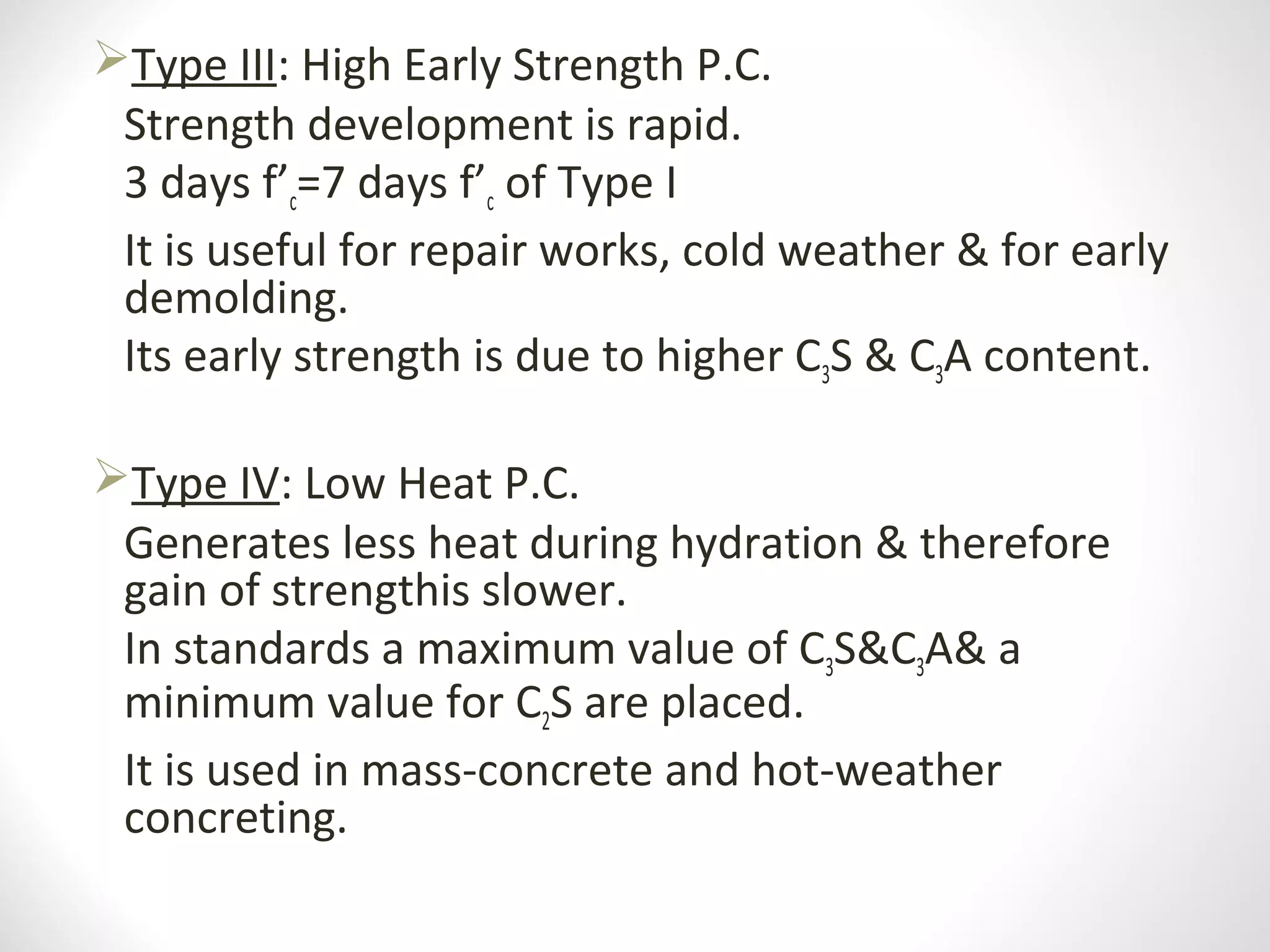 Type III: High Early Strength P.C.
Strength development is rapid.
3 days f’c=7 days f’c of Type I
It is useful for repair works, cold weather & for early
demolding.
Its early strength is due to higher C3S & C3A content.
Type IV: Low Heat P.C.
Generates less heat during hydration & therefore
gain of strengthis slower.
In standards a maximum value of C3S&C3A& a
minimum value for C2S are placed.
It is used in mass-concrete and hot-weather
concreting.
 
