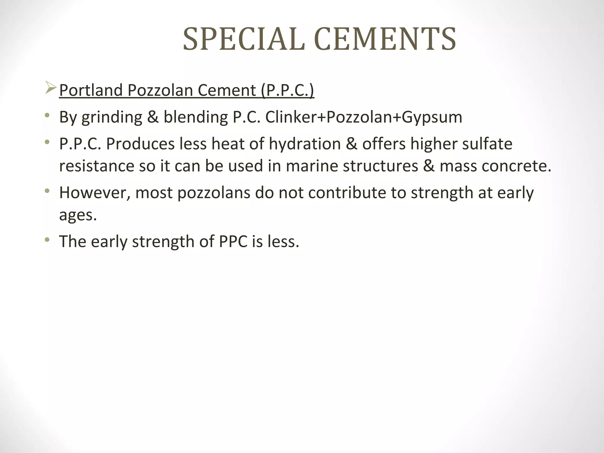 SPECIAL CEMENTS
Portland Pozzolan Cement (P.P.C.)
• By grinding & blending P.C. Clinker+Pozzolan+Gypsum
• P.P.C. Produces less heat of hydration & offers higher sulfate
resistance so it can be used in marine structures & mass concrete.
• However, most pozzolans do not contribute to strength at early
ages.
• The early strength of PPC is less.
 
